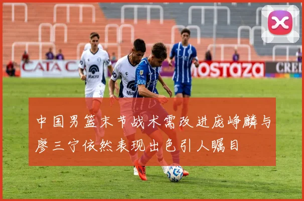 中国男篮末节战术需改进庞峥麟与廖三宁依然表现出色引人瞩目