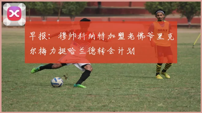 早报：穆帅科纳特加盟老佛爷里克尔梅力挺哈兰德转会计划