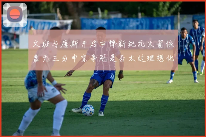 文班与唐斯开启中锋新纪元火箭依靠无三分申京争冠是否太过理想化