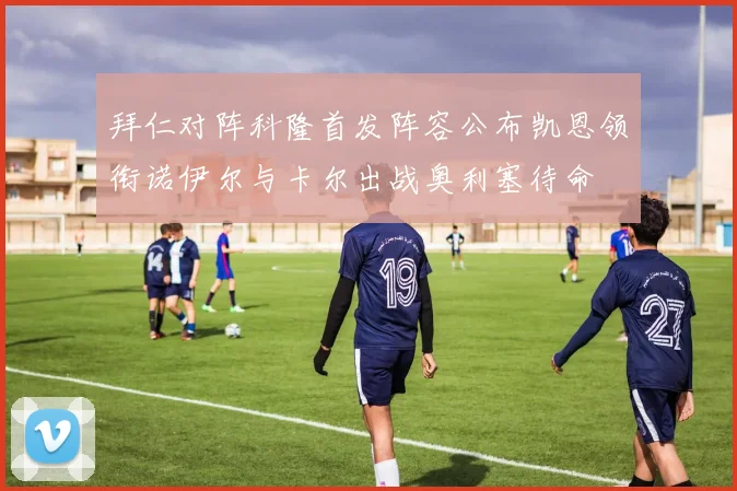拜仁对阵科隆首发阵容公布凯恩领衔诺伊尔与卡尔出战奥利塞待命
