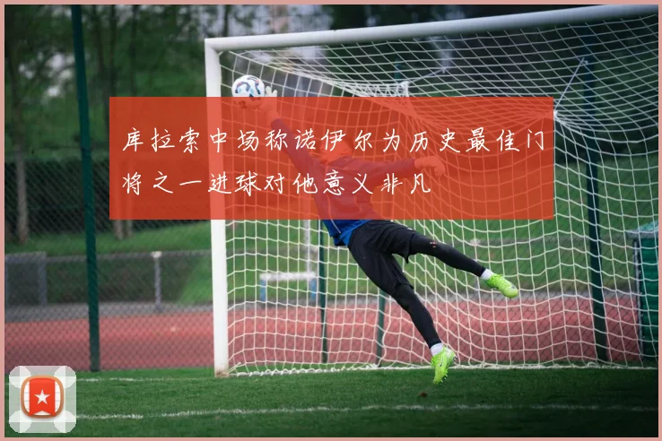 库拉索中场称诺伊尔为历史最佳门将之一进球对他意义非凡