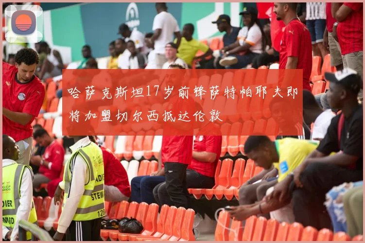 哈萨克斯坦17岁前锋萨特帕耶夫即将加盟切尔西抵达伦敦