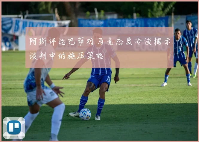 阿斯评论巴萨对马竞态度冷淡揭示谈判中的施压策略