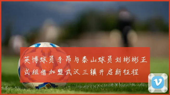 英博球员李昂与泰山球员刘彬彬正式租借加盟武汉三镇开启新征程