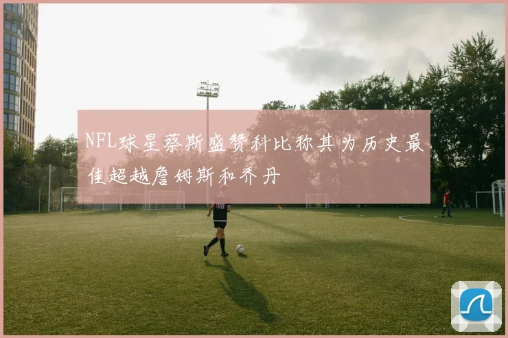 NFL球星蔡斯盛赞科比称其为历史最佳超越詹姆斯和乔丹